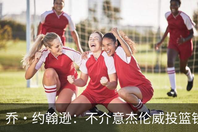 乔·约翰逊：不介意杰伦威投篮铁，他能冲击篮筐还能防守